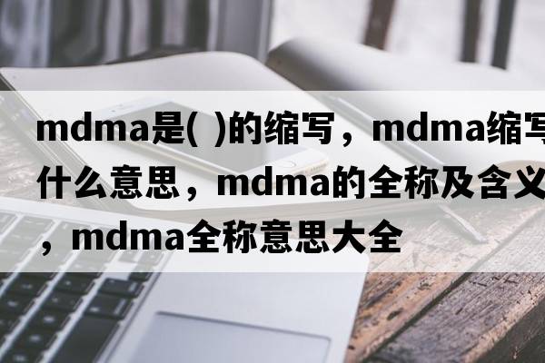 mdma是( )的縮寫(xiě)，mdma縮寫(xiě)是什么意思，mdma的全稱(chēng)及含義，mdma全稱(chēng)意思大全