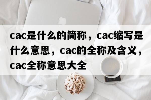 cac是什么的簡(jiǎn)稱(chēng)，cac縮寫(xiě)是什么意思，cac的全稱(chēng)及含義，cac全稱(chēng)意思大全