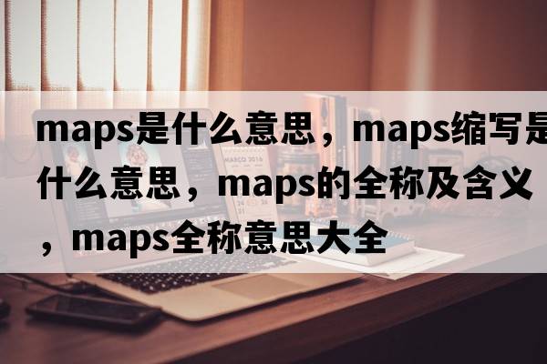 maps是什么意思，maps縮寫(xiě)是什么意思，maps的全稱(chēng)及含義，maps全稱(chēng)意思大全