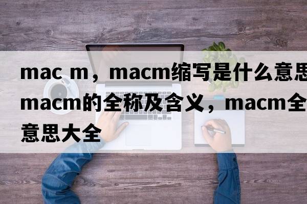 mac m，macm縮寫(xiě)是什么意思，macm的全稱(chēng)及含義，macm全稱(chēng)意思大全