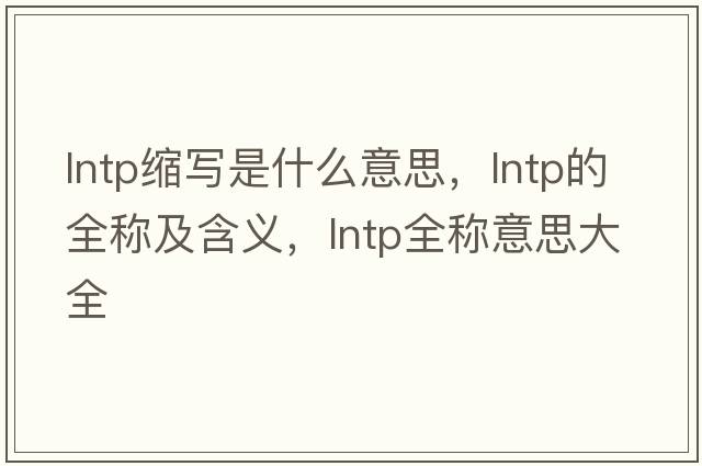 lntp縮寫(xiě)是什么意思，lntp的全稱(chēng)及含義，lntp全稱(chēng)意思大全