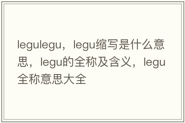 legulegu，legu縮寫(xiě)是什么意思，legu的全稱(chēng)及含義，legu全稱(chēng)意思大全
