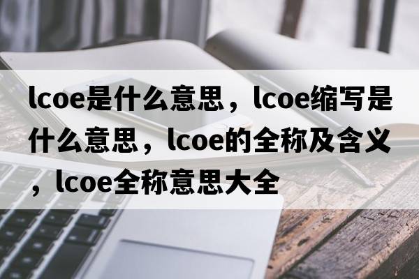 lcoe是什么意思，lcoe縮寫(xiě)是什么意思，lcoe的全稱(chēng)及含義，lcoe全稱(chēng)意思大全
