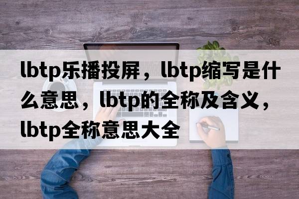 lbtp樂(lè )播投屏，lbtp縮寫(xiě)是什么意思，lbtp的全稱(chēng)及含義，lbtp全稱(chēng)意思大全