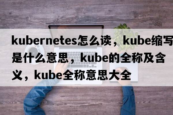 kubernetes怎么讀，kube縮寫(xiě)是什么意思，kube的全稱(chēng)及含義，kube全稱(chēng)意思大全