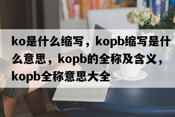 ko是什么縮寫(xiě)，kopb縮寫(xiě)是什么意思，kopb的全稱(chēng)及含義，kopb全稱(chēng)意思大全