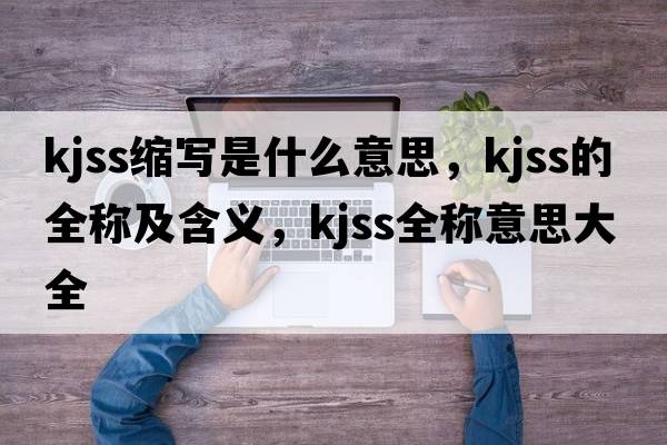 kjss縮寫(xiě)是什么意思，kjss的全稱(chēng)及含義，kjss全稱(chēng)意思大全