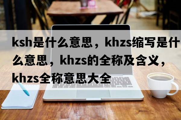 ksh是什么意思，khzs縮寫(xiě)是什么意思，khzs的全稱(chēng)及含義，khzs全稱(chēng)意思大全