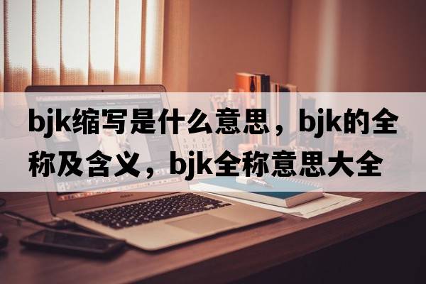 bjk縮寫(xiě)是什么意思，bjk的全稱(chēng)及含義，bjk全稱(chēng)意思大全