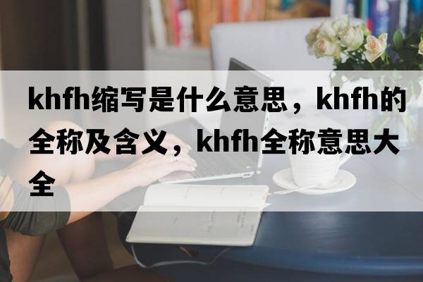 khfh縮寫(xiě)是什么意思，khfh的全稱(chēng)及含義，khfh全稱(chēng)意思大全