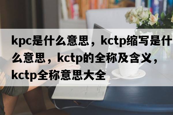 kpc是什么意思，kctp縮寫(xiě)是什么意思，kctp的全稱(chēng)及含義，kctp全稱(chēng)意思大全