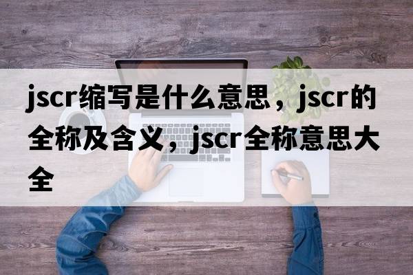 jscr縮寫(xiě)是什么意思，jscr的全稱(chēng)及含義，jscr全稱(chēng)意思大全