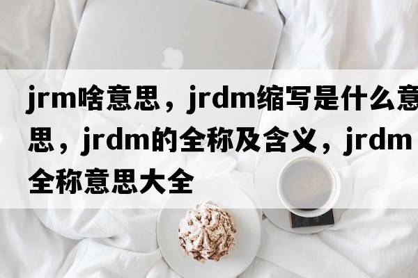 jrm啥意思，jrdm縮寫(xiě)是什么意思，jrdm的全稱(chēng)及含義，jrdm全稱(chēng)意思大全