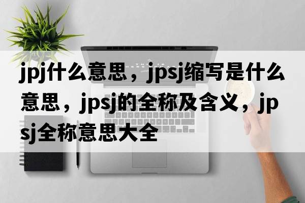 jpj什么意思，jpsj縮寫(xiě)是什么意思，jpsj的全稱(chēng)及含義，jpsj全稱(chēng)意思大全