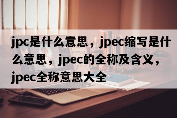 jpc是什么意思，jpec縮寫(xiě)是什么意思，jpec的全稱(chēng)及含義，jpec全稱(chēng)意思大全