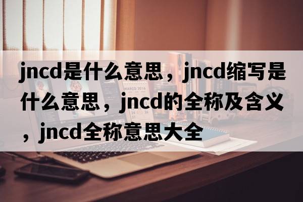 jncd是什么意思，jncd縮寫(xiě)是什么意思，jncd的全稱(chēng)及含義，jncd全稱(chēng)意思大全