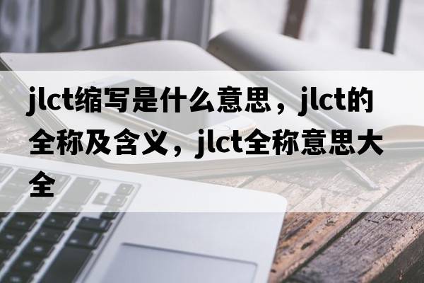 jlct縮寫(xiě)是什么意思，jlct的全稱(chēng)及含義，jlct全稱(chēng)意思大全