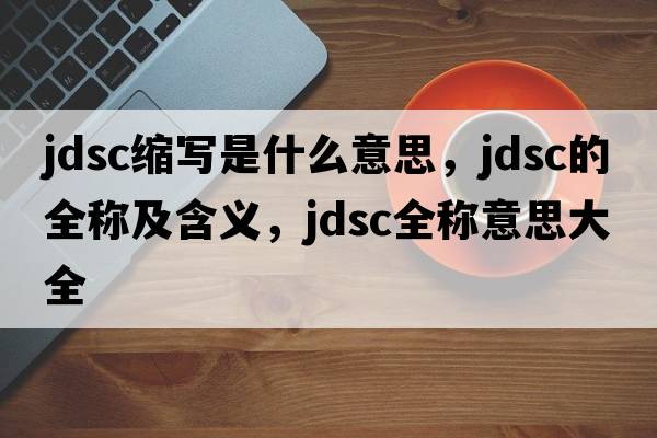 jdsc縮寫(xiě)是什么意思，jdsc的全稱(chēng)及含義，jdsc全稱(chēng)意思大全