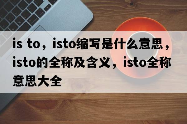is to，isto縮寫(xiě)是什么意思，isto的全稱(chēng)及含義，isto全稱(chēng)意思大全