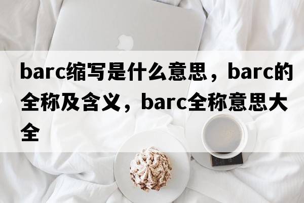 barc縮寫(xiě)是什么意思，barc的全稱(chēng)及含義，barc全稱(chēng)意思大全