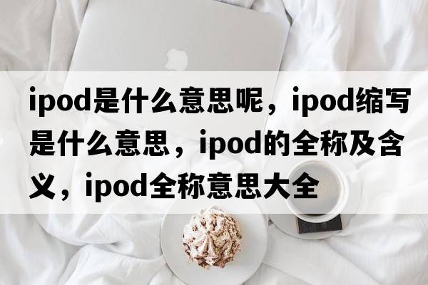ipod是什么意思呢，ipod縮寫(xiě)是什么意思，ipod的全稱(chēng)及含義，ipod全稱(chēng)意思大全