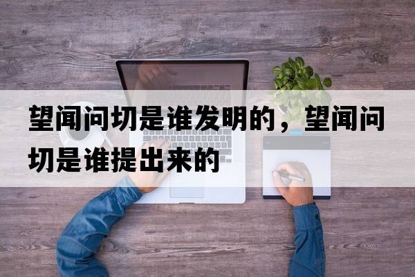 望聞問(wèn)切是誰(shuí)發(fā)明的，望聞問(wèn)切是誰(shuí)提出來(lái)的
