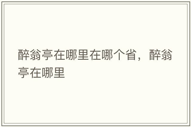 醉翁亭在哪里在哪個(gè)省，醉翁亭在哪里