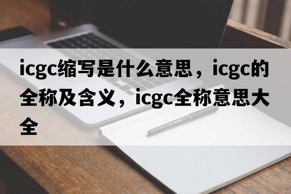 icgc縮寫(xiě)是什么意思，icgc的全稱(chēng)及含義，icgc全稱(chēng)意思大全