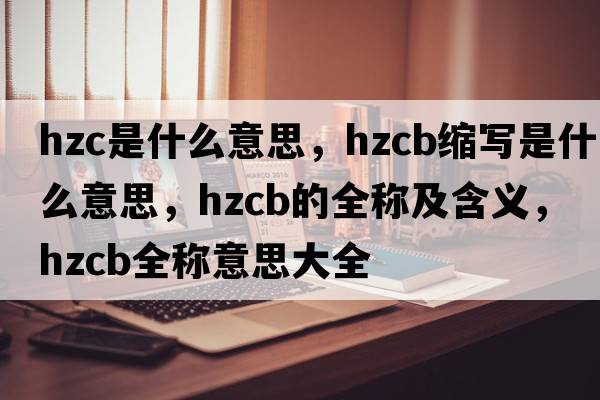 hzc是什么意思，hzcb縮寫(xiě)是什么意思，hzcb的全稱(chēng)及含義，hzcb全稱(chēng)意思大全