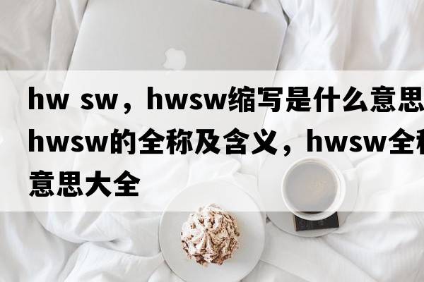 hw sw，hwsw縮寫(xiě)是什么意思，hwsw的全稱(chēng)及含義，hwsw全稱(chēng)意思大全