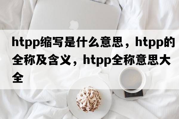 htpp縮寫(xiě)是什么意思，htpp的全稱(chēng)及含義，htpp全稱(chēng)意思大全