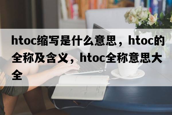 htoc縮寫(xiě)是什么意思，htoc的全稱(chēng)及含義，htoc全稱(chēng)意思大全