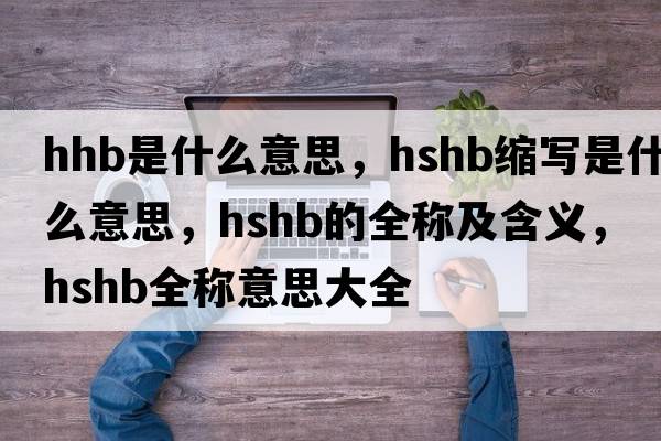 hhb是什么意思，hshb縮寫(xiě)是什么意思，hshb的全稱(chēng)及含義，hshb全稱(chēng)意思大全