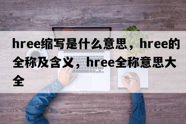 hree縮寫(xiě)是什么意思，hree的全稱(chēng)及含義，hree全稱(chēng)意思大全