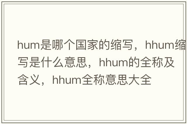 hum是哪個(gè)國家的縮寫(xiě)，hhum縮寫(xiě)是什么意思，hhum的全稱(chēng)及含義，hhum全稱(chēng)意思大全
