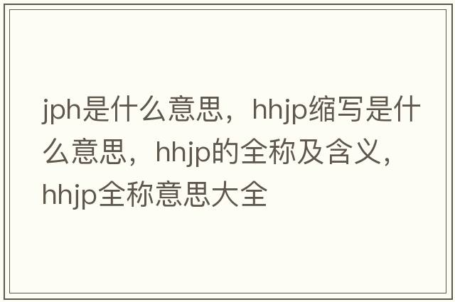jph是什么意思，hhjp縮寫(xiě)是什么意思，hhjp的全稱(chēng)及含義，hhjp全稱(chēng)意思大全