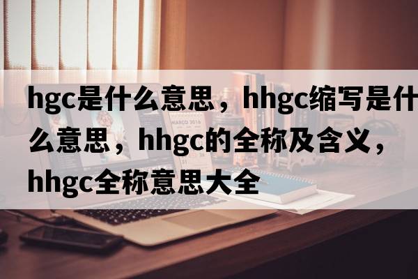 hgc是什么意思，hhgc縮寫(xiě)是什么意思，hhgc的全稱(chēng)及含義，hhgc全稱(chēng)意思大全