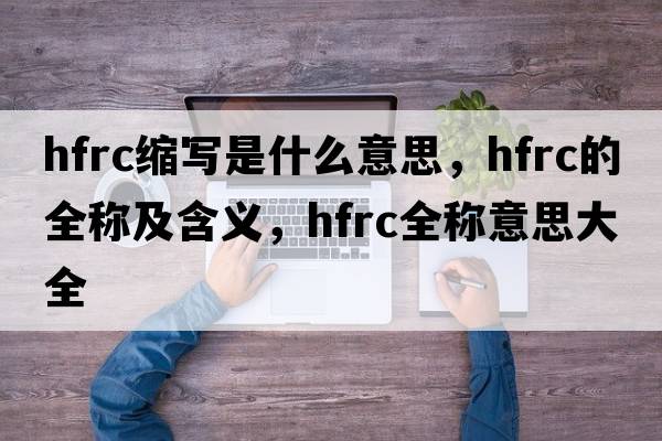 hfrc縮寫(xiě)是什么意思，hfrc的全稱(chēng)及含義，hfrc全稱(chēng)意思大全
