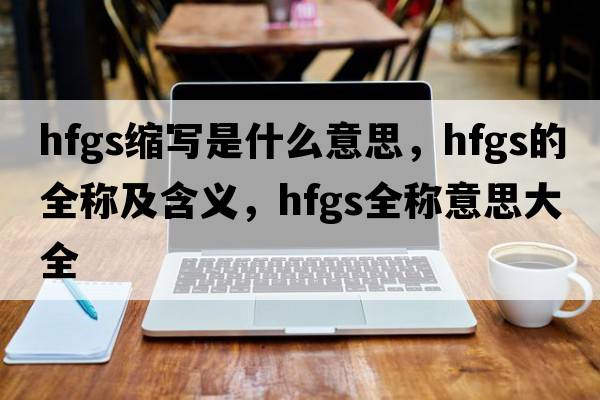 hfgs縮寫(xiě)是什么意思，hfgs的全稱(chēng)及含義，hfgs全稱(chēng)意思大全