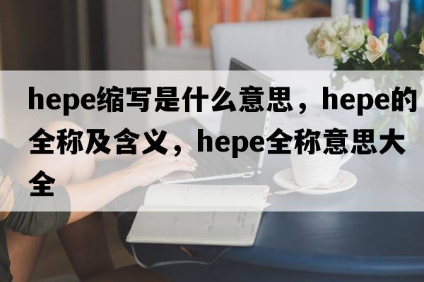 hepe縮寫(xiě)是什么意思，hepe的全稱(chēng)及含義，hepe全稱(chēng)意思大全