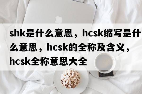 shk是什么意思，hcsk縮寫(xiě)是什么意思，hcsk的全稱(chēng)及含義，hcsk全稱(chēng)意思大全