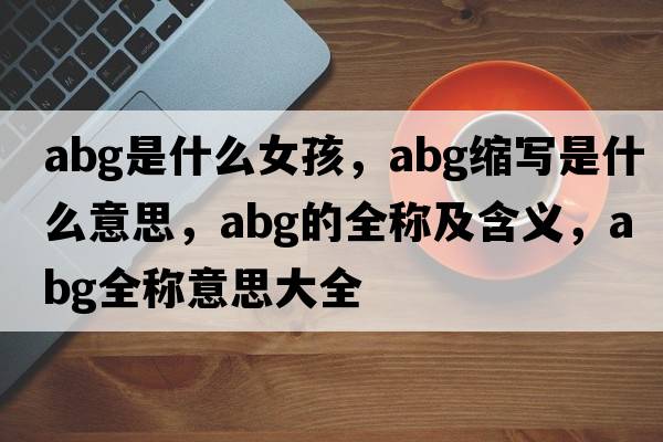 abg是什么女孩，abg縮寫(xiě)是什么意思，abg的全稱(chēng)及含義，abg全稱(chēng)意思大全