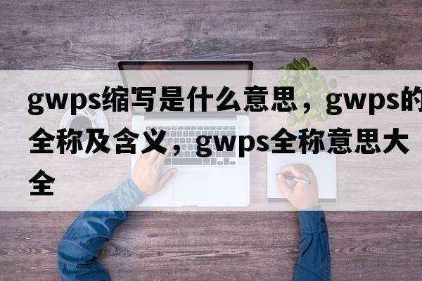 gwps縮寫(xiě)是什么意思，gwps的全稱(chēng)及含義，gwps全稱(chēng)意思大全