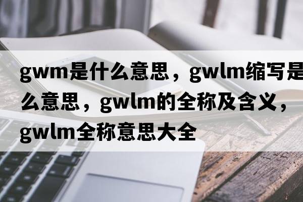 gwm是什么意思，gwlm縮寫(xiě)是什么意思，gwlm的全稱(chēng)及含義，gwlm全稱(chēng)意思大全