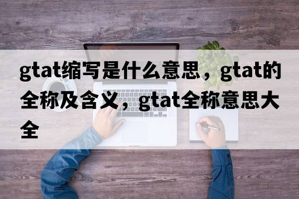 gtat縮寫(xiě)是什么意思，gtat的全稱(chēng)及含義，gtat全稱(chēng)意思大全