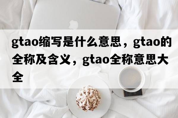 gtao縮寫(xiě)是什么意思，gtao的全稱(chēng)及含義，gtao全稱(chēng)意思大全