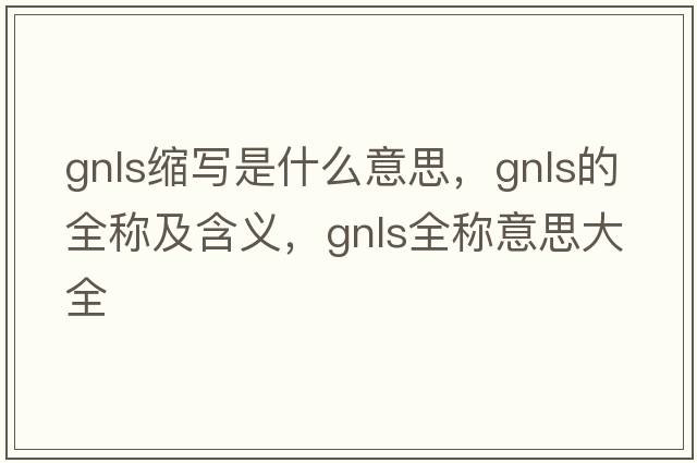 gnls縮寫(xiě)是什么意思，gnls的全稱(chēng)及含義，gnls全稱(chēng)意思大全