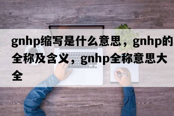 gnhp縮寫(xiě)是什么意思，gnhp的全稱(chēng)及含義，gnhp全稱(chēng)意思大全