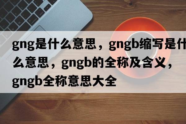 gng是什么意思，gngb縮寫(xiě)是什么意思，gngb的全稱(chēng)及含義，gngb全稱(chēng)意思大全
