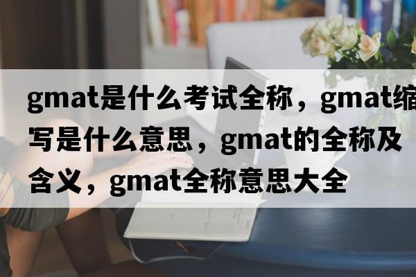 gmat是什么考試全稱(chēng)，gmat縮寫(xiě)是什么意思，gmat的全稱(chēng)及含義，gmat全稱(chēng)意思大全